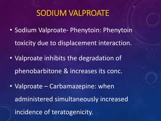 SODIUM VALPROATE
• Sodium Valproate- Phenytoin: Phenytoin
toxicity due to displacement interaction.
• Valproate inhibits the degradation of
phenobarbitone & increases its conc.
• Valproate – Carbamazepine: when
administered simultaneously increased
incidence of teratogenicity.
 