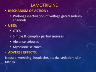 LAMOTRIGINE
• MECHANISM OF ACTION :
• Prolongs inactivation of voltage gated sodium
channels
• USES:
• GTCS
• Simple & complex partial seizures
• Absence seizures
• Myoclonic seizures
• ADVERSE EFFECTS:
Nausea, vomiting, headache, ataxia, sedation, skin
rashes
 
