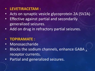 • LEVETIRACETAM :
• Acts on synaptic vesicle glycoprotein 2A (SV2A)
• Effective against partial and secondarily
generalized seizures.
• Add on drug in refractory partial seizures.
• TOPIRAMATE :
• Monosaccharide
• Blocks the sodium channels, enhance GABA A
receptor currents.
• Partial and generalized seizures.
 