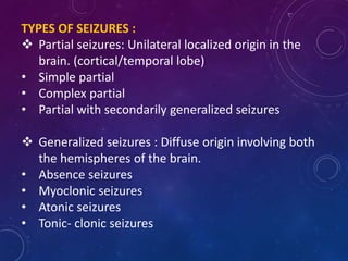 TYPES OF SEIZURES :
 Partial seizures: Unilateral localized origin in the
brain. (cortical/temporal lobe)
• Simple partial
• Complex partial
• Partial with secondarily generalized seizures
 Generalized seizures : Diffuse origin involving both
the hemispheres of the brain.
• Absence seizures
• Myoclonic seizures
• Atonic seizures
• Tonic- clonic seizures
 