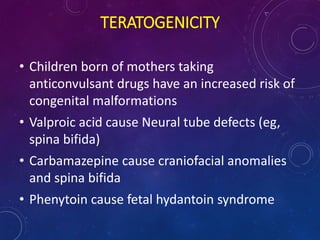 • Children born of mothers taking
anticonvulsant drugs have an increased risk of
congenital malformations
• Valproic acid cause Neural tube defects (eg,
spina bifida)
• Carbamazepine cause craniofacial anomalies
and spina bifida
• Phenytoin cause fetal hydantoin syndrome
TERATOGENICITY
 
