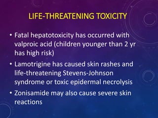 LIFE-THREATENING TOXICITY
• Fatal hepatotoxicity has occurred with
valproic acid (children younger than 2 yr
has high risk)
• Lamotrigine has caused skin rashes and
life-threatening Stevens-Johnson
syndrome or toxic epidermal necrolysis
• Zonisamide may also cause severe skin
reactions
 