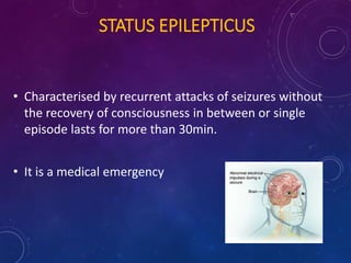 STATUS EPILEPTICUS
• Characterised by recurrent attacks of seizures without
the recovery of consciousness in between or single
episode lasts for more than 30min.
• It is a medical emergency
 