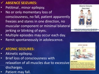 ABSENCE SEIZURES:
• Petitmal , minor epilepsy.
• No or only momentary loss of
consciousness, no fall, patient apparently
freezes and stares in one direction, no
muscular component or minimal bilateral
jerking or blinking of eyes.
• Multiple episodes may occur each day.
• Remit spontaneously in adolescence.
 ATONIC SEIZURES:
• Akinetic epilepsy.
• Brief loss of consciousness with
relaxation of all muscles due to excessive
discharges.
• Patient may fall.
 