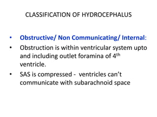 CLASSIFICATION OF HYDROCEPHALUS


•   Obstructive/ Non Communicating/ Internal:
•   Obstruction is within ventricular system upto
    and including outlet foramina of 4th
    ventricle.
•   SAS is compressed - ventricles can’t
    communicate with subarachnoid space
 