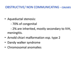 OBSTRUCTIVE/ NON COMMUNICATING - causes


• Aqueductal stenosis:
    - 70% of congenital
    - 2% are inherited, mostly secondary to IVH,
  meningitis.
• Arnold chiari malformation esp. type 2
• Dandy walker syndrome
• Chromosomal anomalies
 