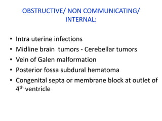 OBSTRUCTIVE/ NON COMMUNICATING/
                  INTERNAL:

•   Intra uterine infections
•   Midline brain tumors - Cerebellar tumors
•   Vein of Galen malformation
•   Posterior fossa subdural hematoma
•   Congenital septa or membrane block at outlet of
    4th ventricle
 