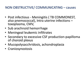 NON OBSTRUCTIVE/ COMMUNICATING – causes

• Post infectious - Meningitis ( TB COMMONEST,
  also pnemococcal), Intra uterine infections –
  toxoplasma, CMV,
• Sub arachnoid hemorrhage
• Meningeal leukemic infiltrates
• Secondary to excessive CSF production-papilloma
  of choroid plexus
• Mucopolysacchridosis, achondroplasia
• Craniosynostosis
 