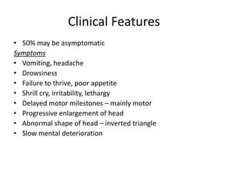 Clinical Features
• 50% may be asymptomatic
Symptoms
• Vomiting, headache
• Drowsiness
• Failure to thrive, poor appetite
• Shrill cry, irritability, lethargy
• Delayed motor milestones – mainly motor
• Progressive enlargement of head
• Abnormal shape of head – inverted triangle
• Slow mental deterioration
 