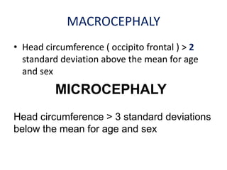 MACROCEPHALY
• Head circumference ( occipito frontal ) > 2
  standard deviation above the mean for age
  and sex
          MICROCEPHALY
Head circumference > 3 standard deviations
below the mean for age and sex
 