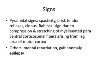 Signs
• Pyramidal signs: spasticity, brisk tendon
  reflexes, clonus, Babinski sign due to
  compression & stretching of myelienated para
  central corticospinal fibers arising from leg
  area of motor cortex
• Others: mental retardation, gait anomaly,
  epilepsy
 