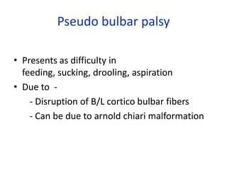 Pseudo bulbar palsy

• Presents as difficulty in
  feeding, sucking, drooling, aspiration
• Due to -
    - Disruption of B/L cortico bulbar fibers
    - Can be due to arnold chiari malformation
 