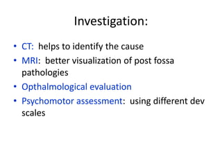 Investigation:
• CT: helps to identify the cause
• MRI: better visualization of post fossa
  pathologies
• Opthalmological evaluation
• Psychomotor assessment: using different dev
  scales
 