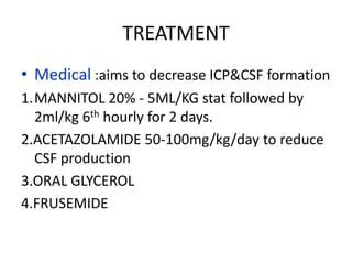 TREATMENT
• Medical :aims to decrease ICP&CSF formation
1.MANNITOL 20% - 5ML/KG stat followed by
  2ml/kg 6th hourly for 2 days.
2.ACETAZOLAMIDE 50-100mg/kg/day to reduce
  CSF production
3.ORAL GLYCEROL
4.FRUSEMIDE
 