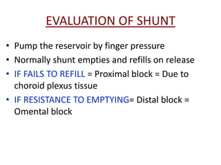 EVALUATION OF SHUNT
• Pump the reservoir by finger pressure
• Normally shunt empties and refills on release
• IF FAILS TO REFILL = Proximal block = Due to
  choroid plexus tissue
• IF RESISTANCE TO EMPTYING= Distal block =
  Omental block
 