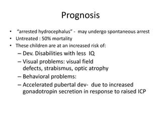 Prognosis
• “arrested hydrocephalus” - may undergo spontaneous arrest
• Untreated : 50% mortality
• These children are at an increased risk of:
   – Dev. Disabilities with less IQ
   – Visual problems: visual field
     defects, strabismus, optic atrophy
   – Behavioral problems:
   – Accelerated pubertal dev- due to increased
     gonadotropin secretion in response to raised ICP
 