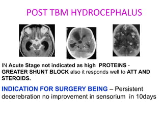 POST TBM HYDROCEPHALUS




IN Acute Stage not indicated as high PROTEINS -
GREATER SHUNT BLOCK also it responds well to ATT AND
STEROIDS.

INDICATION FOR SURGERY BEING – Persistent
decerebration no improvement in sensorium in 10days
 