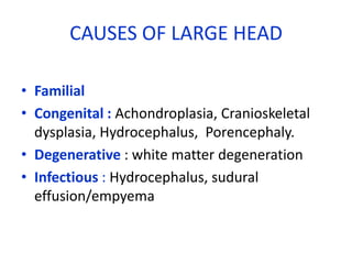 CAUSES OF LARGE HEAD

• Familial
• Congenital : Achondroplasia, Cranioskeletal
  dysplasia, Hydrocephalus, Porencephaly.
• Degenerative : white matter degeneration
• Infectious : Hydrocephalus, sudural
  effusion/empyema
 