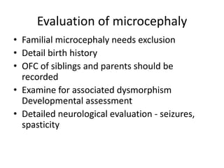 Evaluation of microcephaly
• Familial microcephaly needs exclusion
• Detail birth history
• OFC of siblings and parents should be
  recorded
• Examine for associated dysmorphism
  Developmental assessment
• Detailed neurological evaluation - seizures,
  spasticity
 