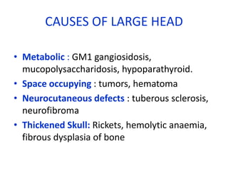 CAUSES OF LARGE HEAD

• Metabolic : GM1 gangiosidosis,
  mucopolysaccharidosis, hypoparathyroid.
• Space occupying : tumors, hematoma
• Neurocutaneous defects : tuberous sclerosis,
  neurofibroma
• Thickened Skull: Rickets, hemolytic anaemia,
  fibrous dysplasia of bone
 