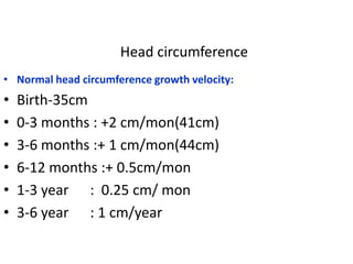Head circumference
• Normal head circumference growth velocity:
•   Birth-35cm
•   0-3 months : +2 cm/mon(41cm)
•   3-6 months :+ 1 cm/mon(44cm)
•   6-12 months :+ 0.5cm/mon
•   1-3 year : 0.25 cm/ mon
•   3-6 year : 1 cm/year
 