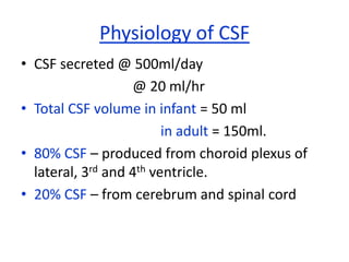 Physiology of CSF
• CSF secreted @ 500ml/day
                   @ 20 ml/hr
• Total CSF volume in infant = 50 ml
                         in adult = 150ml.
• 80% CSF – produced from choroid plexus of
  lateral, 3rd and 4th ventricle.
• 20% CSF – from cerebrum and spinal cord
 