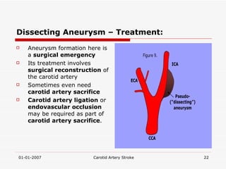 Dissecting Aneurysm – Treatment: Aneurysm formation here is a  surgical emergency Its treatment involves  surgical reconstruction  of the carotid artery Sometimes even need  carotid artery sacrifice Carotid artery ligation  or  endovascular occlusion  may be required as part of  carotid artery sacrifice .  
