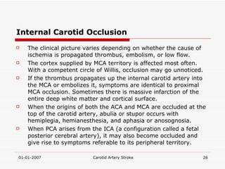 Internal Carotid Occlusion The clinical picture varies depending on whether the cause of ischemia is propagated thrombus, embolism, or low flow. The cortex supplied by MCA territory is affected most often. With a competent circle of Willis, occlusion may go unnoticed. If the thrombus propagates up the internal carotid artery into the MCA or embolizes it, symptoms are identical to proximal MCA occlusion. Sometimes there is massive infarction of the entire deep white matter and cortical surface.  When the origins of both the ACA and MCA are occluded at the top of the carotid artery, abulia or stupor occurs with hemiplegia, hemianesthesia, and aphasia or anosognosia.  When PCA arises from the ICA (a configuration called a fetal posterior cerebral artery), it may also become occluded and give rise to symptoms referable to its peripheral territory.  
