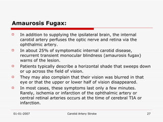 Amaurosis Fugax: In addition to supplying the ipsilateral brain, the internal carotid artery perfuses the optic nerve and retina via the ophthalmic artery.  In about 25% of symptomatic internal carotid disease, recurrent transient monocular blindness (amaurosis fugax) warns of the lesion.  Patients typically describe a horizontal shade that sweeps down or up across the field of vision.  They may also complain that their vision was blurred in that eye or that the upper or lower half of vision disappeared.  In most cases, these symptoms last only a few minutes. Rarely, ischemia or infarction of the ophthalmic artery or central retinal arteries occurs at the time of cerebral TIA or infarction.  
