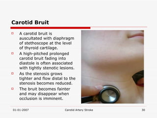 Carotid Bruit A carotid bruit is auscultated with diaphragm of stethoscope at the level of thyroid cartilage. A high-pitched prolonged carotid bruit fading into diastole is often associated with tightly stenotic lesions. As the stenosis grows tighter and flow distal to the stenosis becomes reduced.  The bruit becomes fainter and may disappear when occlusion is imminent. 