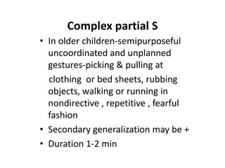 Complex partial S
• In older children-semipurposeful
  uncoordinated and unplanned
  gestures-picking & pulling at
  clothing or bed sheets, rubbing
  objects, walking or running in
  nondirective , repetitive , fearful
  fashion
• Secondary generalization may be +
• Duration 1-2 min
 