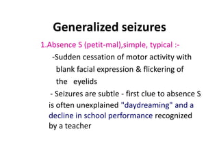Generalized seizures
1.Absence S (petit-mal),simple, typical :-
    -Sudden cessation of motor activity with
     blank facial expression & flickering of
     the eyelids
   - Seizures are subtle - first clue to absence S
  is often unexplained "daydreaming" and a
  decline in school performance recognized
  by a teacher
 