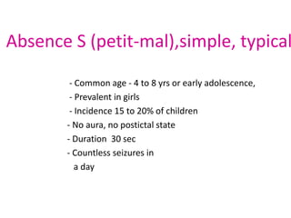 Absence S (petit-mal),simple, typical

        - Common age - 4 to 8 yrs or early adolescence,
        - Prevalent in girls
        - Incidence 15 to 20% of children
       - No aura, no postictal state
       - Duration 30 sec
       - Countless seizures in
          a day
 