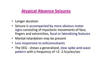 Atypical Absence Seizures

• Longer duration
• Seizure is accompanied by more obvious motor
  signs consisting of myoclonic movements of face,
  fingers and extremities, focal or lateralizing features
• Mental retardation may be present
• Less responsive to anticonvulsants
• The EEG - shows a generalized, slow spike-and-wave
  pattern with a frequency of =2- 2.5cycles/sec
 