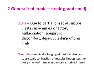 2.Generalized tonic – clonic grand –mal)


     Aura – Due to partial onset of seizure
       , lasts sec –min eg olfactory
       hallucination, epigastric
       discomfort, deja-vu, jerking of one
       limb

     Tonic phase -rapid discharging of motor cortex cells
       cause tonic contraction of muscles throughout the
       body - skeletal muscle undergoes sustained spasm
 