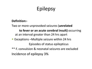 Epilepsy

Definition:-
Two or more unprovoked seizures (unrelated
      to fever or an acute cerebral insult) occurring
  at an interval greater than 24 hrs apart
 Exceptions –Multiple seizure within 24 hrs
             Episodes of status epilepticus
** F. convulsion & neonatal seizures are excluded
Incidence of epilepsy 3%
 