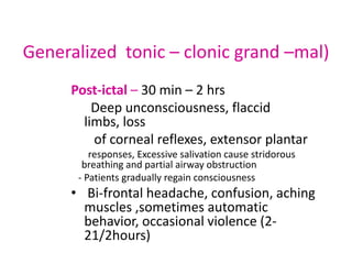 Generalized tonic – clonic grand –mal)
     Post-ictal – 30 min – 2 hrs
         Deep unconsciousness, flaccid
       limbs, loss
         of corneal reflexes, extensor plantar
         responses, Excessive salivation cause stridorous
       breathing and partial airway obstruction
      - Patients gradually regain consciousness
     • Bi-frontal headache, confusion, aching
       muscles ,sometimes automatic
       behavior, occasional violence (2-
       21/2hours)
 