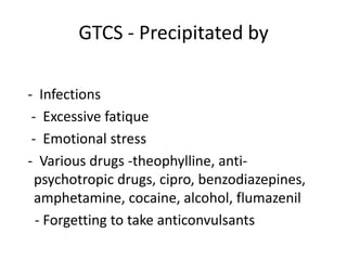 GTCS - Precipitated by

- Infections
 - Excessive fatique
 - Emotional stress
- Various drugs -theophylline, anti-
  psychotropic drugs, cipro, benzodiazepines,
  amphetamine, cocaine, alcohol, flumazenil
  - Forgetting to take anticonvulsants
 