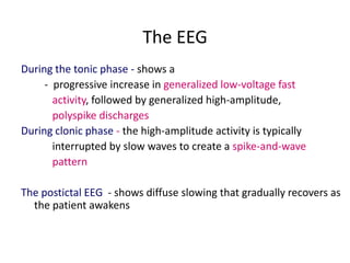 The EEG
During the tonic phase - shows a
     - progressive increase in generalized low-voltage fast
       activity, followed by generalized high-amplitude,
       polyspike discharges
During clonic phase - the high-amplitude activity is typically
       interrupted by slow waves to create a spike-and-wave
       pattern

The postictal EEG - shows diffuse slowing that gradually recovers as
  the patient awakens
 