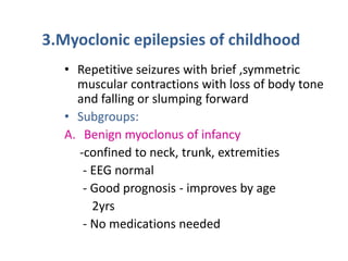3.Myoclonic epilepsies of childhood
   • Repetitive seizures with brief ,symmetric
     muscular contractions with loss of body tone
     and falling or slumping forward
   • Subgroups:
   A. Benign myoclonus of infancy
     -confined to neck, trunk, extremities
      - EEG normal
      - Good prognosis - improves by age
        2yrs
      - No medications needed
 