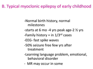 B. Typical myoclonic epilepsy of early childhood


            -Normal birth history, normal
               milestones
            -starts at 6 mo -4 yrs peak age-2 ½ yrs
            -Family history + in 1/3rd cases
            -EEG- fast spike waves
            -50% seizure free few yrs after
               treatment
            -Learning language problem, emotional,
               behavioral disorder
            - MR may occur in some
 