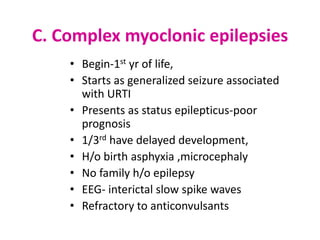 C. Complex myoclonic epilepsies
    • Begin-1st yr of life,
    • Starts as generalized seizure associated
      with URTI
    • Presents as status epilepticus-poor
      prognosis
    • 1/3rd have delayed development,
    • H/o birth asphyxia ,microcephaly
    • No family h/o epilepsy
    • EEG- interictal slow spike waves
    • Refractory to anticonvulsants
 