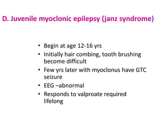 D. Juvenile myoclonic epilepsy (janz syndrome)


          • Begin at age 12-16 yrs
          • Initially hair combing, tooth brushing
            become difficult
          • Few yrs later with myoclonus have GTC
            seizure
          • EEG –abnormal
          • Responds to valproate required
            lifelong
 