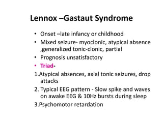 Lennox –Gastaut Syndrome
• Onset –late infancy or childhood
• Mixed seizure- myoclonic, atypical absence
   ,generalized tonic-clonic, partial
• Prognosis unsatisfactory
• Triad-
1.Atypical absences, axial tonic seizures, drop
   attacks
2. Typical EEG pattern - Slow spike and waves
   on awake EEG & 10Hz bursts during sleep
3.Psychomotor retardation
 