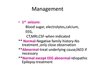 Management

• 1st seizure:
     Blood sugar, electrolytes,calcium,
     EEG,
     CT,MRI,CSF-when indicated
** Normal-Negative family history-No
  treatment ,only close observation
**Abnormal-treat underlying cause/AED if
  necessary
**Normal except EEG abnormal-Idiopathic
  Epilepsy-treatment
 