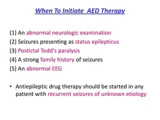 When To Initiate AED Therapy


(1) An abnormal neurologic examination
(2) Seizures presenting as status epilepticus
(3) Postictal Todd's paralysis
(4) A strong family history of seizures
(5) An abnormal EEG

• Antiepileptic drug therapy should be started in any
  patient with recurrent seizures of unknown etiology
 