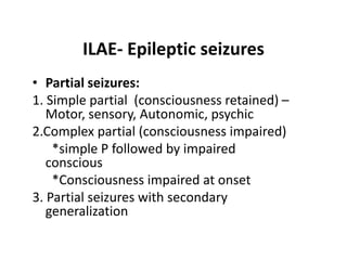 ILAE- Epileptic seizures
• Partial seizures:
1. Simple partial (consciousness retained) –
   Motor, sensory, Autonomic, psychic
2.Complex partial (consciousness impaired)
    *simple P followed by impaired
   conscious
    *Consciousness impaired at onset
3. Partial seizures with secondary
   generalization
 