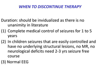 WHEN TO DISCONTINUE THERAPY


Duration: should be invidualized as there is no
    unanimity in literature
(1) Complete medical control of seizures for 1 to 5
    years
(2) In children seizures that are easily controlled and
    have no underlying structural lesions, no MR, no
    neurological deficits need 2-3 yrs seizure free
    course
(3) Normal EEG
 