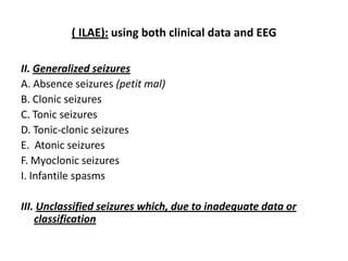 ( ILAE): using both clinical data and EEG

II. Generalized seizures
A. Absence seizures (petit mal)
B. Clonic seizures
C. Tonic seizures
D. Tonic-clonic seizures
E. Atonic seizures
F. Myoclonic seizures
I. Infantile spasms

III. Unclassified seizures which, due to inadequate data or
    classification
 