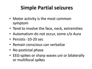 Simple Partial seizures
• Motor activity is the most common
  symptom
• Tend to involve the face, neck, extremities
• Automatism do not occur, some c/o Aura
• Persists -10-20 sec
• Remain conscious can verbalize
• No postictal phase
• EEG-spikes or sharp waves uni or bilaterally
  or multifocal spikes
 